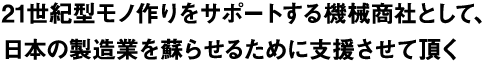 21世紀型モノ作りをサポートする機械商社として、日本の製造業を蘇らせるために支援させて頂く