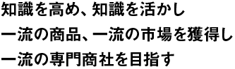 知識を高め、知識を活かし　一流の商品、一流の市場を獲得し　一流の専門商社を目指す