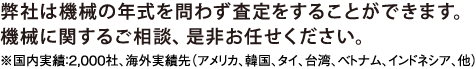 弊社は機会の年式を問わず査定をすることふができます。機会に関するご相談、是非お任せください。※国内実績：2,000社、海外実績先(アメリカ、韓国、タイ、台湾、ベトナム、インドネシア、他)